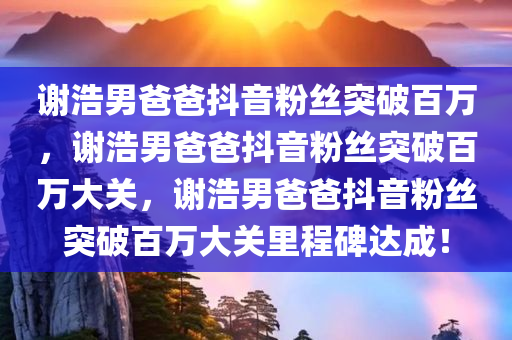 谢浩男爸爸抖音粉丝突破百万，谢浩男爸爸抖音粉丝突破百万大关，谢浩男爸爸抖音粉丝突破百万大关里程碑达成！