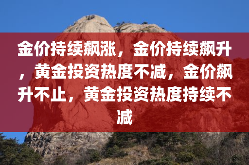 金价持续飙涨，金价持续飙升，黄金投资热度不减，金价飙升不止，黄金投资热度持续不减