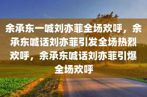 余承东一喊刘亦菲全场欢呼，余承东喊话刘亦菲引发全场热烈欢呼，余承东喊话刘亦菲引爆全场欢呼