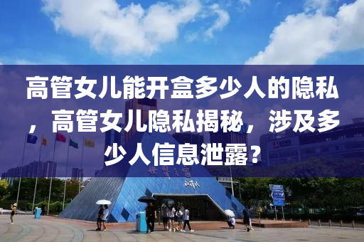 高管女儿能开盒多少人的隐私，高管女儿隐私揭秘，涉及多少人信息泄露？