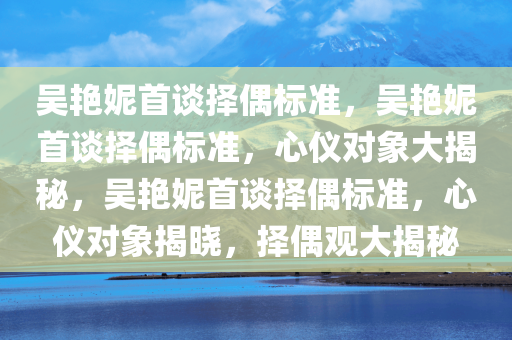 吴艳妮首谈择偶标准，吴艳妮首谈择偶标准，心仪对象大揭秘，吴艳妮首谈择偶标准，心仪对象揭晓，择偶观大揭秘