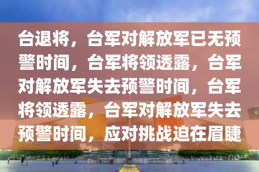 台退将，台军对解放军已无预警时间，台军将领透露，台军对解放军失去预警时间，台军将领透露，台军对解放军失去预警时间，应对挑战迫在眉睫