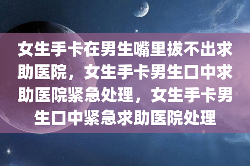 女生手卡在男生嘴里拔不出求助医院，女生手卡男生口中求助医院紧急处理，女生手卡男生口中紧急求助医院处理