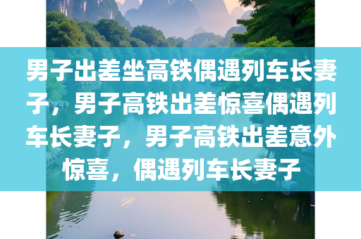 男子出差坐高铁偶遇列车长妻子，男子高铁出差惊喜偶遇列车长妻子，男子高铁出差意外惊喜，偶遇列车长妻子