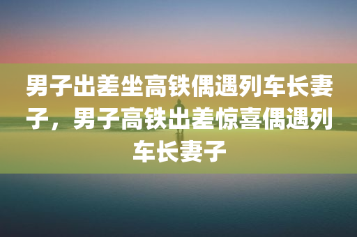 男子出差坐高铁偶遇列车长妻子，男子高铁出差惊喜偶遇列车长妻子