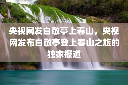 央视网发白敬亭上春山，央视网发布白敬亭登上春山之旅的独家报道