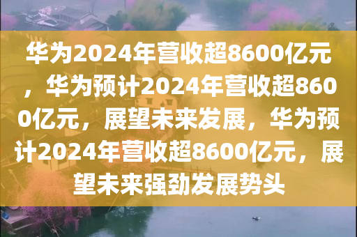 华为2024年营收超8600亿元，华为预计2024年营收超8600亿元，展望未来发展，华为预计2024年营收超8600亿元，展望未来强劲发展势头