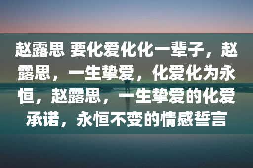 赵露思 要化爱化化一辈子，赵露思，一生挚爱，化爱化为永恒，赵露思，一生挚爱的化爱承诺，永恒不变的情感誓言
