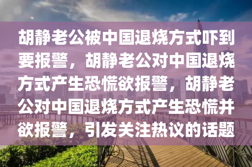 胡静老公被中国退烧方式吓到要报警，胡静老公对中国退烧方式产生恐慌欲报警，胡静老公对中国退烧方式产生恐慌并欲报警，引发关注热议的话题