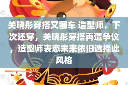 关晓彤穿搭又翻车 造型师，下次还穿，关晓彤穿搭再遭争议，造型师表态未来依旧选择此风格