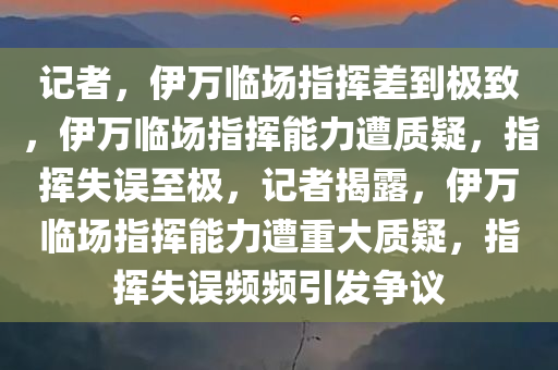 记者，伊万临场指挥差到极致，伊万临场指挥能力遭质疑，指挥失误至极，记者揭露，伊万临场指挥能力遭重大质疑，指挥失误频频引发争议