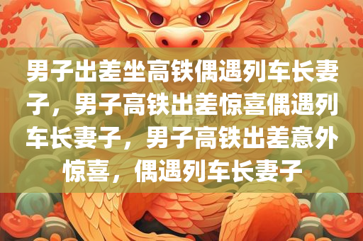 男子出差坐高铁偶遇列车长妻子，男子高铁出差惊喜偶遇列车长妻子，男子高铁出差意外惊喜，偶遇列车长妻子
