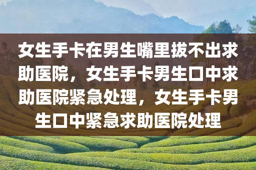 女生手卡在男生嘴里拔不出求助医院，女生手卡男生口中求助医院紧急处理，女生手卡男生口中紧急求助医院处理