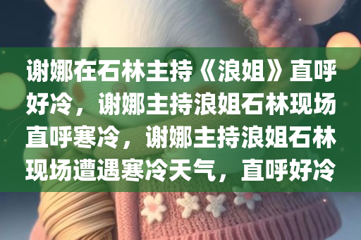 谢娜在石林主持《浪姐》直呼好冷，谢娜主持浪姐石林现场直呼寒冷，谢娜主持浪姐石林现场遭遇寒冷天气，直呼好冷