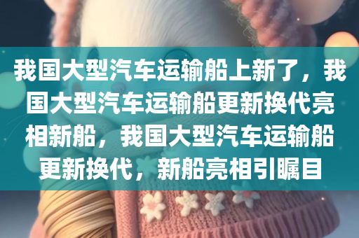 我国大型汽车运输船上新了，我国大型汽车运输船更新换代亮相新船，我国大型汽车运输船更新换代，新船亮相引瞩目