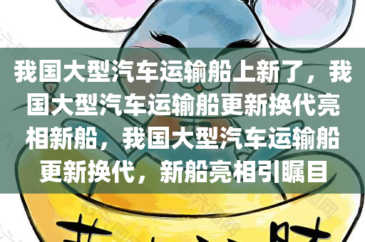 我国大型汽车运输船上新了，我国大型汽车运输船更新换代亮相新船，我国大型汽车运输船更新换代，新船亮相引瞩目
