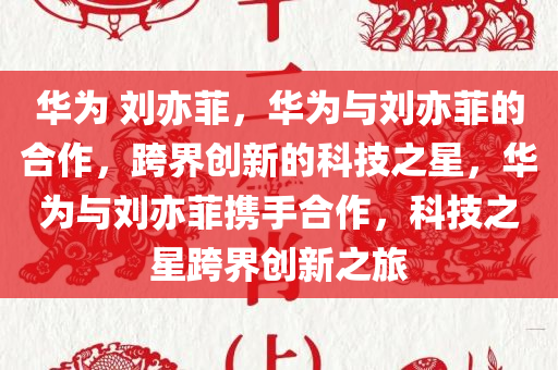 华为 刘亦菲，华为与刘亦菲的合作，跨界创新的科技之星，华为与刘亦菲携手合作，科技之星跨界创新之旅
