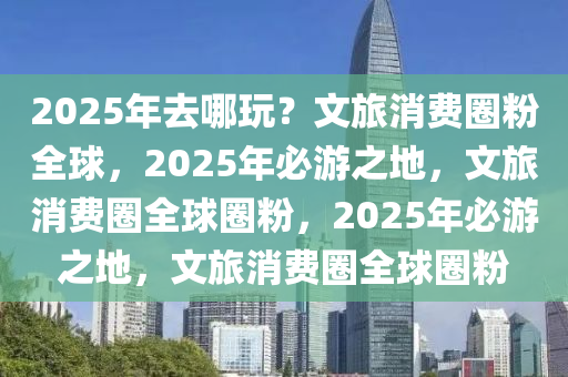 2025年去哪玩？文旅消费圈粉全球，2025年必游之地，文旅消费圈全球圈粉，2025年必游之地，文旅消费圈全球圈粉