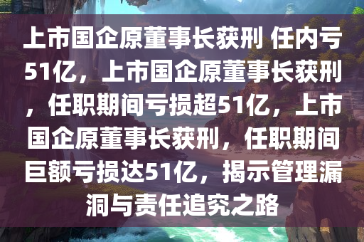 上市国企原董事长获刑 任内亏51亿，上市国企原董事长获刑，任职期间亏损超51亿，上市国企原董事长获刑，任职期间巨额亏损达51亿，揭示管理漏洞与责任追究之路