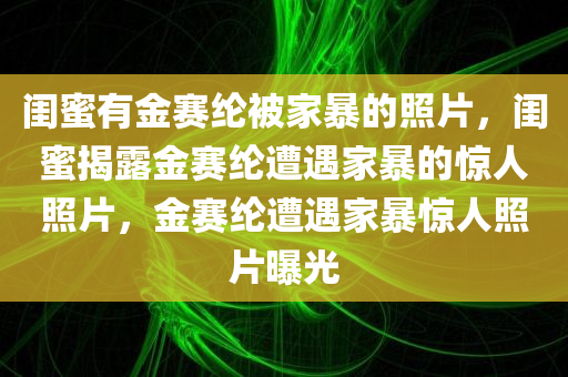 闺蜜有金赛纶被家暴的照片，闺蜜揭露金赛纶遭遇家暴的惊人照片，金赛纶遭遇家暴惊人照片曝光