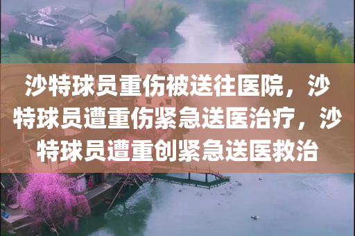 沙特球员重伤被送往医院，沙特球员遭重伤紧急送医治疗，沙特球员遭重创紧急送医救治