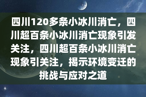 四川120多条小冰川消亡，四川超百条小冰川消亡现象引发关注，四川超百条小冰川消亡现象引关注，揭示环境变迁的挑战与应对之道