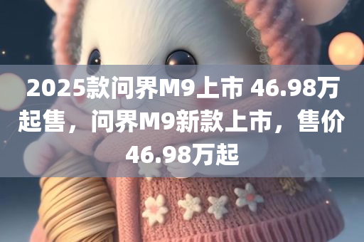 2025款问界M9上市 46.98万起售，问界M9新款上市，售价46.98万起