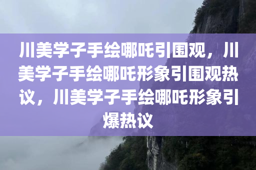 川美学子手绘哪吒引围观，川美学子手绘哪吒形象引围观热议，川美学子手绘哪吒形象引爆热议