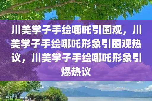川美学子手绘哪吒引围观，川美学子手绘哪吒形象引围观热议，川美学子手绘哪吒形象引爆热议