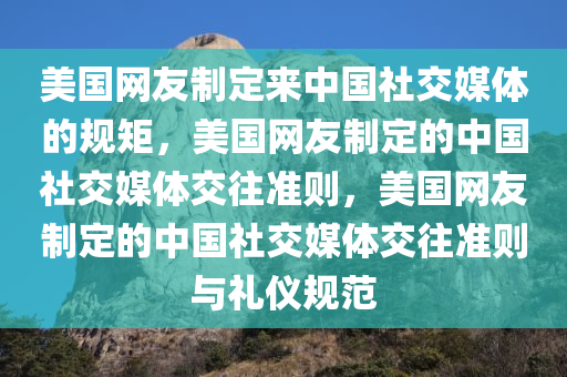 美国网友制定来中国社交媒体的规矩，美国网友制定的中国社交媒体交往准则，美国网友制定的中国社交媒体交往准则与礼仪规范