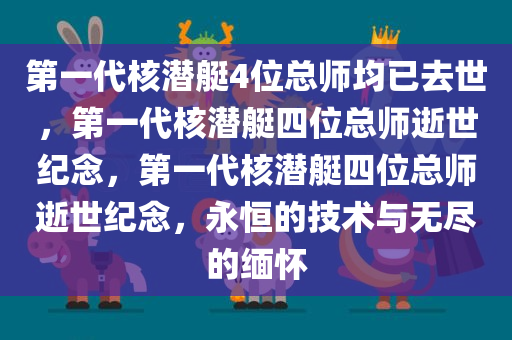第一代核潜艇4位总师均已去世，第一代核潜艇四位总师逝世纪念，第一代核潜艇四位总师逝世纪念，永恒的技术与无尽的缅怀