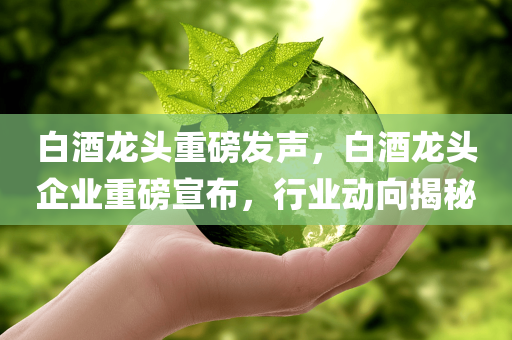 白酒龙头重磅发声，白酒龙头企业重磅宣布，行业动向揭秘