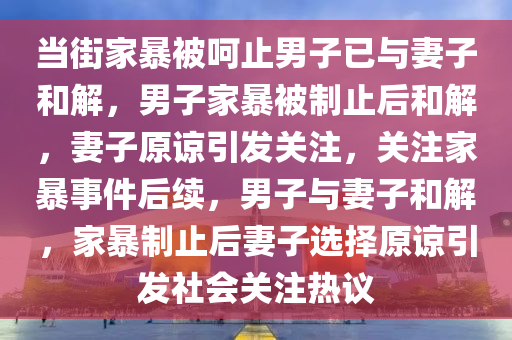 当街家暴被呵止男子已与妻子和解，男子家暴被制止后和解，妻子原谅引发关注，关注家暴事件后续，男子与妻子和解，家暴制止后妻子选择原谅引发社会关注热议