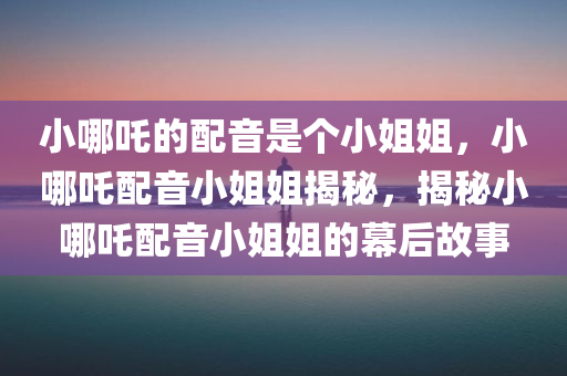 小哪吒的配音是个小姐姐，小哪吒配音小姐姐揭秘，揭秘小哪吒配音小姐姐的幕后故事