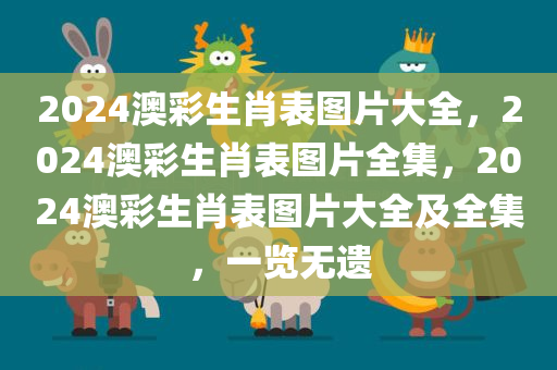 2024澳彩生肖表图片大全，2024澳彩生肖表图片全集，2024澳彩生肖表图片大全及全集，一览无遗