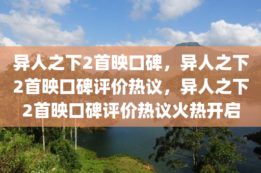 异人之下2首映口碑，异人之下2首映口碑评价热议，异人之下2首映口碑评价热议火热开启