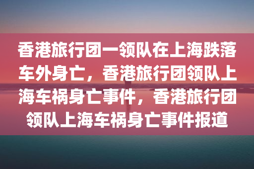香港旅行团一领队在上海跌落车外身亡，香港旅行团领队上海车祸身亡事件，香港旅行团领队上海车祸身亡事件报道
