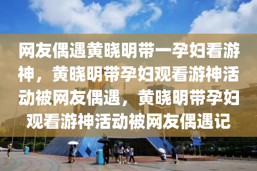 网友偶遇黄晓明带一孕妇看游神，黄晓明带孕妇观看游神活动被网友偶遇，黄晓明带孕妇观看游神活动被网友偶遇记