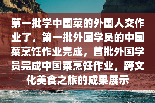 第一批学中国菜的外国人交作业了，第一批外国学员的中国菜烹饪作业完成，首批外国学员完成中国菜烹饪作业，跨文化美食之旅的成果展示