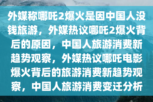 外媒称哪吒2爆火是因中国人没钱旅游，外媒热议哪吒2爆火背后的原因，中国人旅游消费新趋势观察，外媒热议哪吒电影爆火背后的旅游消费新趋势观察，中国人旅游消费变迁分析