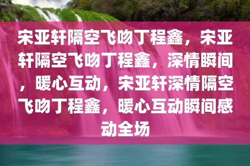 宋亚轩隔空飞吻丁程鑫，宋亚轩隔空飞吻丁程鑫，深情瞬间，暖心互动，宋亚轩深情隔空飞吻丁程鑫，暖心互动瞬间感动全场