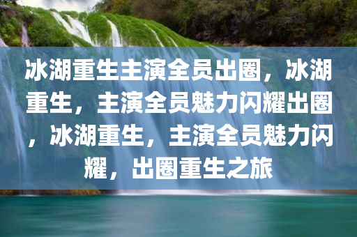 冰湖重生主演全员出圈，冰湖重生，主演全员魅力闪耀出圈，冰湖重生，主演全员魅力闪耀，出圈重生之旅
