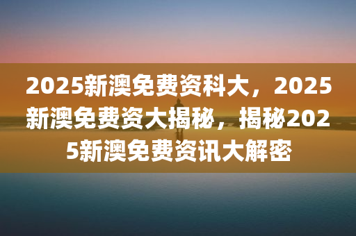2025新澳免费资科大，2025新澳免费资大揭秘，揭秘2025新澳免费资讯大解密