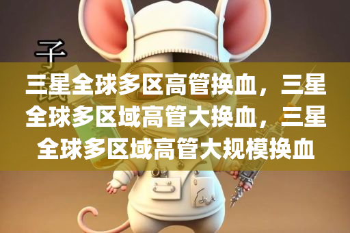 三星全球多区高管换血，三星全球多区域高管大换血，三星全球多区域高管大规模换血