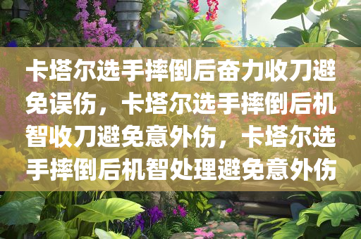 卡塔尔选手摔倒后奋力收刀避免误伤，卡塔尔选手摔倒后机智收刀避免意外伤，卡塔尔选手摔倒后机智处理避免意外伤
