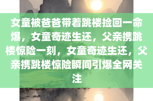 女童被爸爸带着跳楼捡回一命爆，女童奇迹生还，父亲携跳楼惊险一刻，女童奇迹生还，父亲携跳楼惊险瞬间引爆全网关注