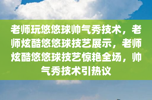 老师玩悠悠球帅气秀技术，老师炫酷悠悠球技艺展示，老师炫酷悠悠球技艺惊艳全场，帅气秀技术引热议