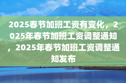 2025春节加班工资有变化，2025年春节加班工资调整通知，2025年春节加班工资调整通知发布