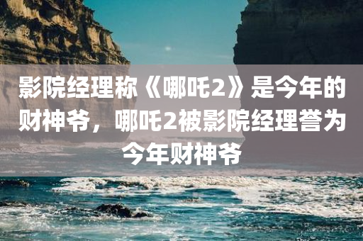 影院经理称《哪吒2》是今年的财神爷，哪吒2被影院经理誉为今年财神爷