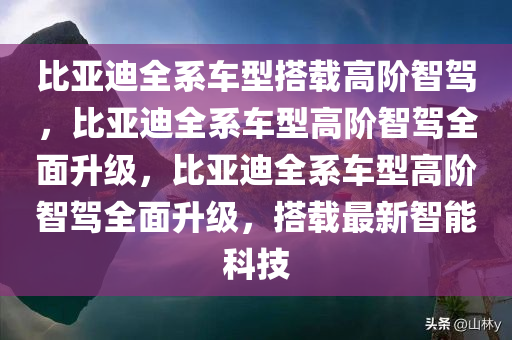比亚迪全系车型搭载高阶智驾，比亚迪全系车型高阶智驾全面升级，比亚迪全系车型高阶智驾全面升级，搭载最新智能科技